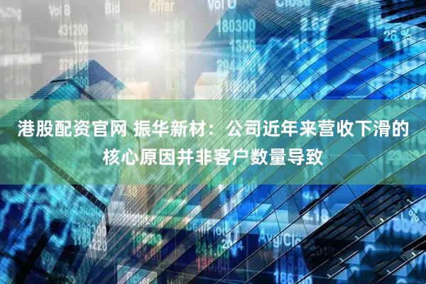 港股配资官网 振华新材：公司近年来营收下滑的核心原因并非客户数量导致