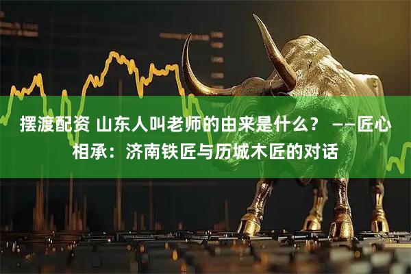 摆渡配资 山东人叫老师的由来是什么？ ——匠心相承：济南铁匠与历城木匠的对话