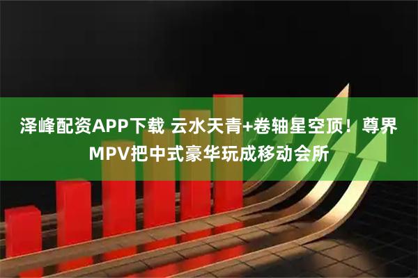 泽峰配资APP下载 云水天青+卷轴星空顶！尊界MPV把中式豪华玩成移动会所