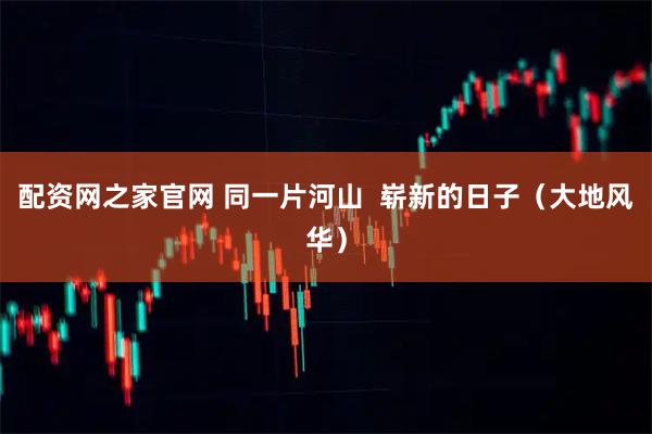 配资网之家官网 同一片河山  崭新的日子（大地风华）