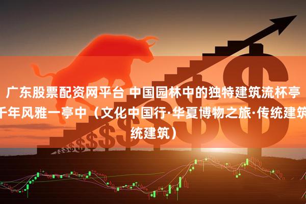 广东股票配资网平台 中国园林中的独特建筑流杯亭 千年风雅一亭中（文化中国行·华夏博物之旅·传统建筑）